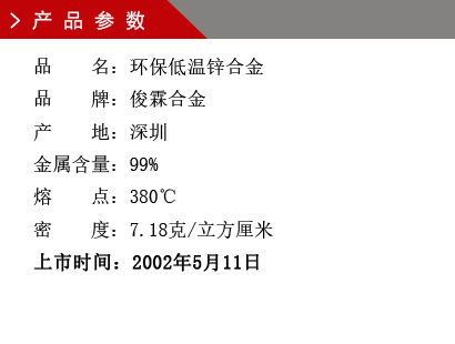 品 名：低温环保锌合金 品 牌：俊霖合金 产 地：深圳 金属含量：99% 熔 点：380℃ 密 度：7.28克/立方厘米 粒 度：1000（目） 上市时间：2002年5月11日