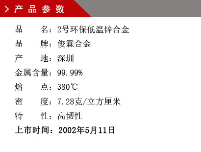 品 名：2号环保低温锌合金 品 牌：俊霖合金 产 地：深圳 金属含量：99% 熔 点：380℃ 特性：高韧性 密 度：7.28克/立方厘米 粒 度：1000（目） 上市时间：2002年5月11日