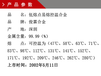 品 名：低熔点易熔控温合金 品 牌：俊霖合金 产 地：深圳 金 属含量：99.99（%） 粒 度：标准（目） 熔 点：可控温为（47℃、58℃、63℃、71℃、83℃、98℃、112℃、131℃、141℃、152℃、171℃、192℃、209℃、246℃、262℃、280℃） 上市时间：2002年5月6日