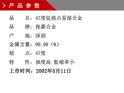 品 名：47度低熔点易熔合金 品 牌：俊霖合金 产 地：深圳 金属含量：99.99（%） 熔 点：47度特 性：强度高 胀缩率小 上市时间：2002年5月11日