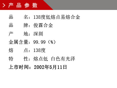 品 名：138度低熔点合金 品 牌：俊霖合金 产 地：深圳 金属含量：95（%） 杂质含量：0.001（%） 粒 度：标准（目） 熔 点：138度 上市时间：2002年5月11日