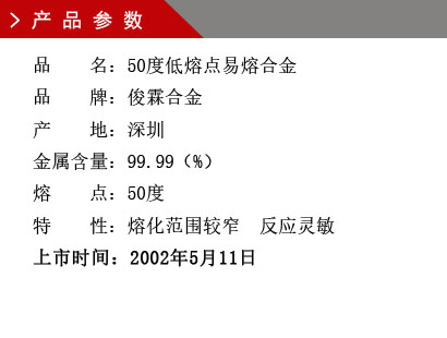 品 名：50度低熔点易熔合金 品 牌：俊霖合金 产 地：深圳 金属含量：99.99（%） 熔 点：50度特 性：熔化范围较窄 反应灵敏 上市时间：2002年5月11日