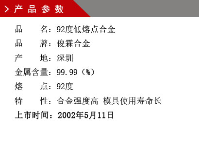 品 名：92度低熔点合金 品 牌：俊霖合金 产 地：深圳 金属含量：99.99（%） 熔 点：92度特 性：合金强度高 模具使用寿命长 上市时间：2002年5月11日