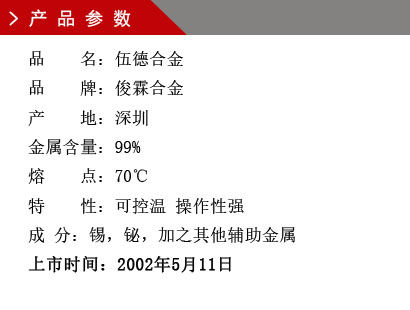 品 名：伍德合金 品 牌：俊霖合金 产 地：深圳 金属含量：99% 熔 点：70℃ 特 性：可控温 操作性强 成 分：锡，铋，加之其他辅助金属 上市时间：2002年5月11日