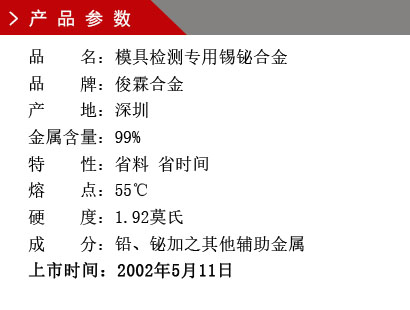 品 名：模具检测专用锡铋合金 品 牌：俊霖合金 产 地：深圳 金属含量：99%特 性：省料 省时间 熔 点：55℃ 硬 度：1.92莫氏 成 分：铅、铋加之其他辅助金属 上市时间：2002年5月11日