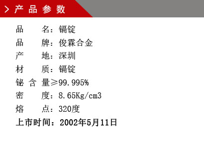 品 名：镉锭 品 牌：俊霖合金 产 地：深圳 材 质：镉锭 铋 含 量≥99.995% 密 度：8.65Kg/cm3 熔 点：320度上市时间：2002年5月11日