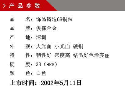 品 名：饰品铸造68铜粒 品 牌：俊霖合金 产 地：深圳 外 观：大光面 小光面 硬铜特 性：韧性好 密度高 结晶好色泽亮丽 硬 度：38（HRB） 颜 色：白色上市时间：2002年5月11日