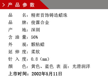 品 名：精密首饰铸造蜡珠 品 牌：俊霖合金 产 地：深圳 含 油 量：56% 外 观：颗粘蜡 延 伸 度：柔软 针 入 度：0.8（mm） 颜 色：黄色、蓝色 表 面：光滑润泽上市时间：2002年5月11日