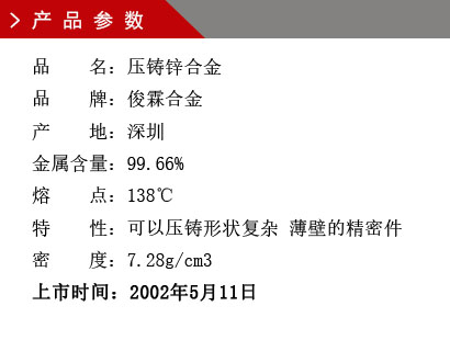 品 名：压铸锌合金 品 牌：俊霖合金 产 地：深圳 金属含量：99.66% 熔 点：138℃特 性：可以压铸形状复杂 薄壁的精密件 密 度：7.28g/cm3 上市时间：2002年5月11日