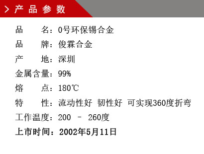 品 名：0号环保锡合金 品 牌：俊霖合金 产 地：深圳 金属含量：99% 熔 点：180℃特 性：流动性好 韧性好 可实现360度折变 工作温度：200 – 260度 上市时间：2002年5月11日