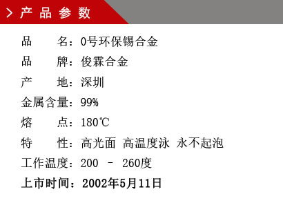 品 名：0号环保锡合金 品 牌：俊霖合金 产 地：深圳 金属含量：99% 熔 点：180℃特 性：高光面 工作温度：200 – 260度 上市时间：2002年5月11日