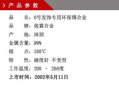 品 名：0号发饰专用环保锡合金 品 牌：俊霖合金 产 地：深圳 金属含量：99% 熔 点：180℃特 性：硬度好 不变型 工作温度：200 – 260度 上市时间：2002年5月11日