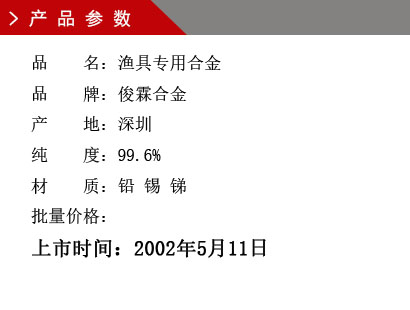 品 名：渔具专用合金 品 牌：俊霖合金 产 地：深圳 纯 度：99.6% 材 质：铅 锡 锑 批量价格：上市时间：2002年5月11日