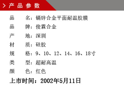 品 名：镉锌合金平面耐温胶膜 品 牌：俊霖合金 产 地：深圳 材 质：硅胶 规 格：9、10、12、14、16、18寸 类 型：超耐高温 颜 色：红色上市时间：2002年5月11日